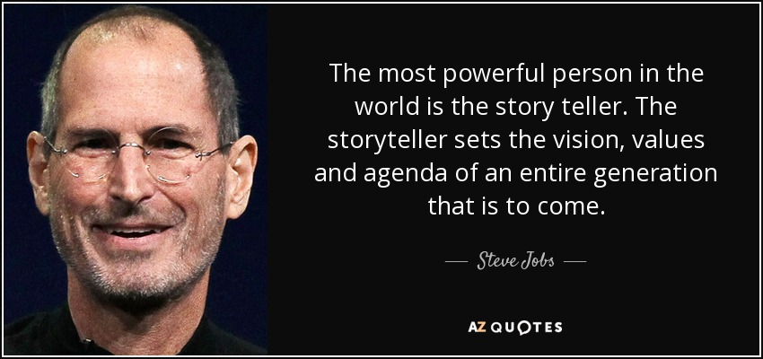 The most powerful person in the world is the story teller.
The storyteller sets the vision, values and agenda
of an entire generation that is to come. Steve Jobs